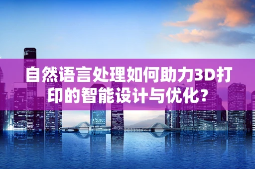 自然语言处理如何助力3D打印的智能设计与优化？