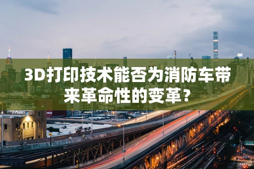 3D打印技术能否为消防车带来革命性的变革？