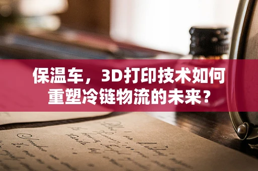 保温车，3D打印技术如何重塑冷链物流的未来？