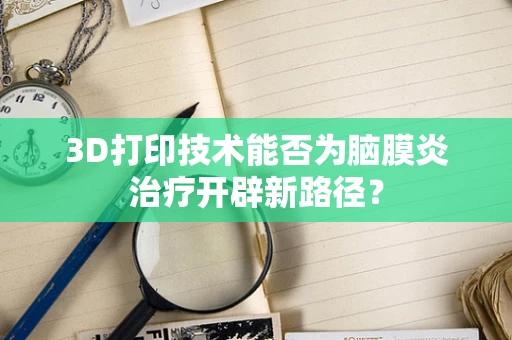 3D打印技术能否为脑膜炎治疗开辟新路径？