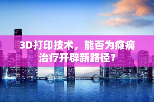 3D打印技术，能否为癫痫治疗开辟新路径？
