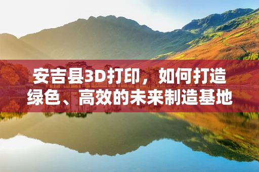 安吉县3D打印，如何打造绿色、高效的未来制造基地？
