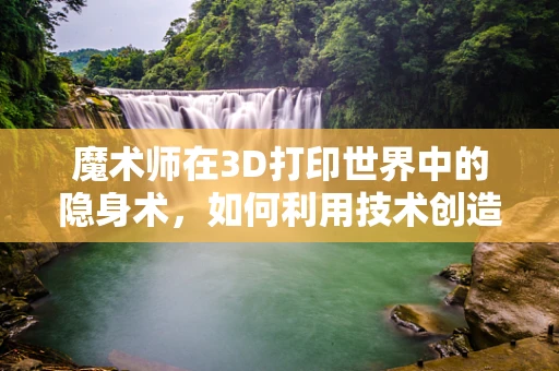 魔术师在3D打印世界中的隐身术，如何利用技术创造视觉错觉？