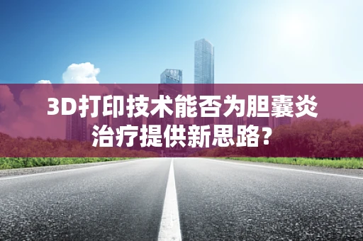 3D打印技术能否为胆囊炎治疗提供新思路？