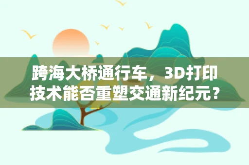 跨海大桥通行车，3D打印技术能否重塑交通新纪元？