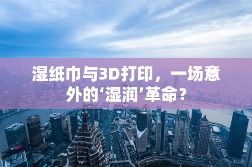 湿纸巾与3D打印，一场意外的‘湿润’革命？