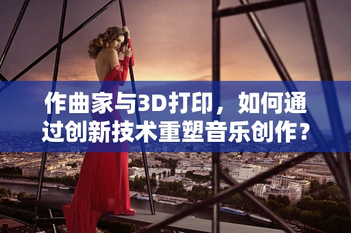 作曲家与3D打印，如何通过创新技术重塑音乐创作？
