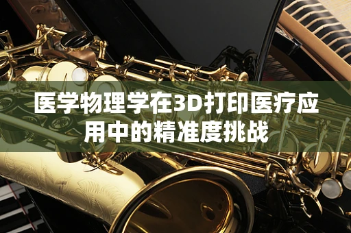 医学物理学在3D打印医疗应用中的精准度挑战