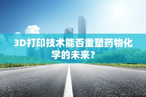 3D打印技术能否重塑药物化学的未来？