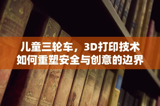 儿童三轮车，3D打印技术如何重塑安全与创意的边界？