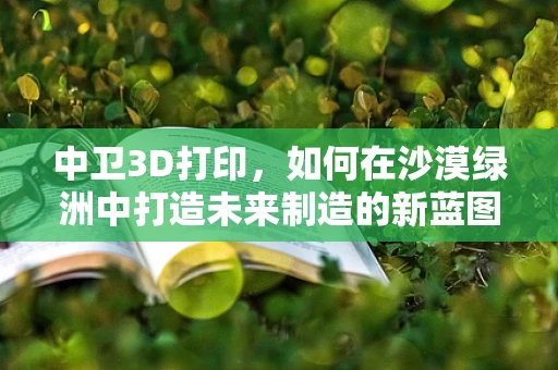 中卫3D打印，如何在沙漠绿洲中打造未来制造的新蓝图？