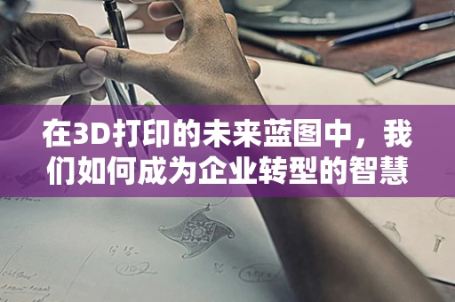 在3D打印的未来蓝图中，我们如何成为企业转型的智慧顾问？