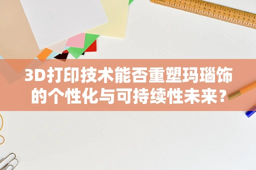3D打印技术能否重塑玛瑙饰的个性化与可持续性未来？