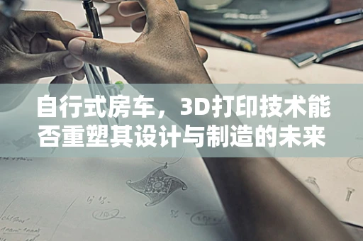 自行式房车，3D打印技术能否重塑其设计与制造的未来？