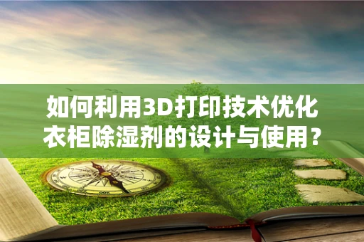 如何利用3D打印技术优化衣柜除湿剂的设计与使用？