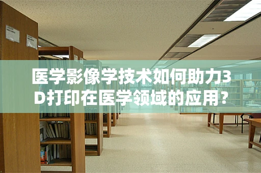 医学影像学技术如何助力3D打印在医学领域的应用？