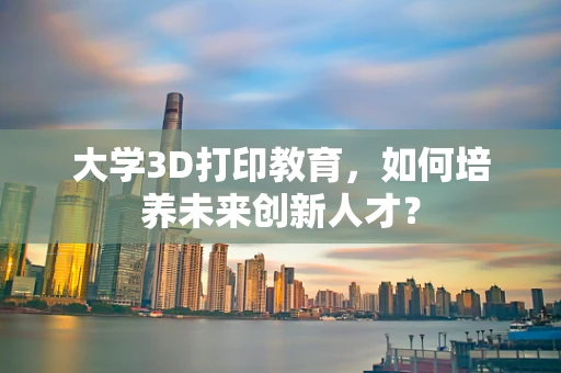 大学3D打印教育，如何培养未来创新人才？