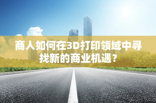 商人如何在3D打印领域中寻找新的商业机遇？