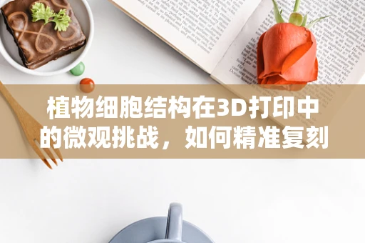 植物细胞结构在3D打印中的微观挑战，如何精准复刻自然之妙？
