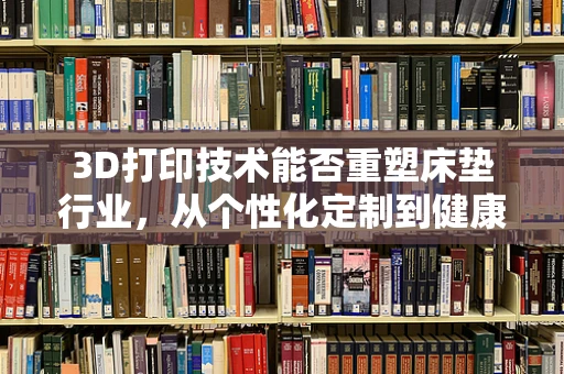 3D打印技术能否重塑床垫行业，从个性化定制到健康睡眠的革新？