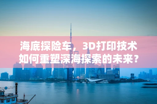 海底探险车，3D打印技术如何重塑深海探索的未来？