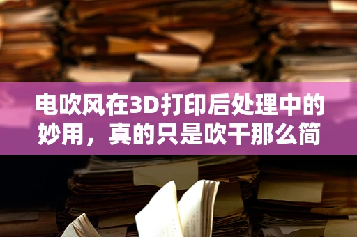 电吹风在3D打印后处理中的妙用，真的只是吹干那么简单吗？