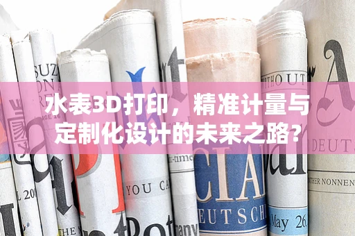 水表3D打印，精准计量与定制化设计的未来之路？