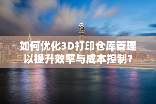 如何优化3D打印仓库管理以提升效率与成本控制？