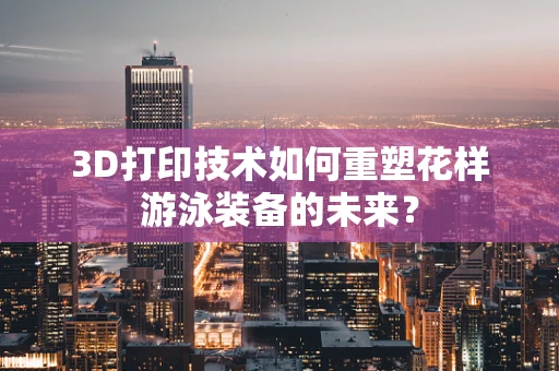 3D打印技术如何重塑花样游泳装备的未来？