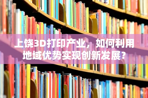 上饶3D打印产业，如何利用地域优势实现创新发展？
