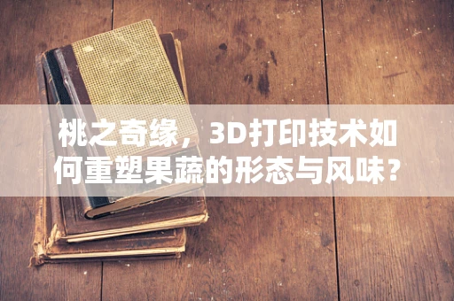 桃之奇缘，3D打印技术如何重塑果蔬的形态与风味？