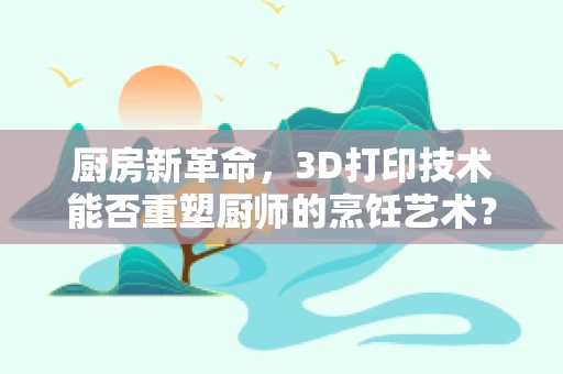 厨房新革命，3D打印技术能否重塑厨师的烹饪艺术？