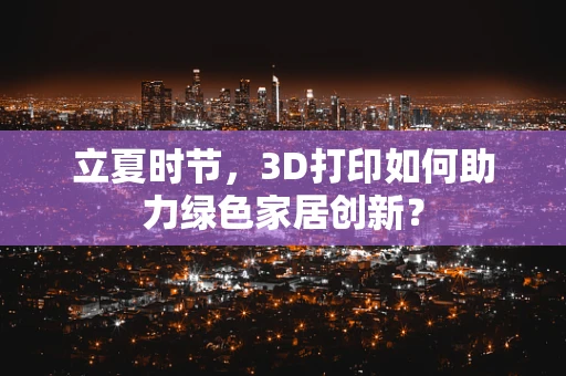 立夏时节，3D打印如何助力绿色家居创新？