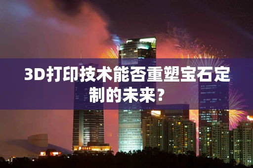 3D打印技术能否重塑宝石定制的未来？