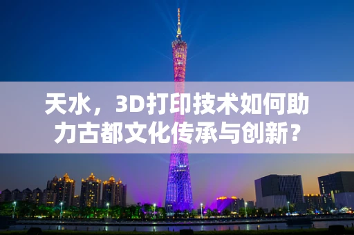 天水，3D打印技术如何助力古都文化传承与创新？