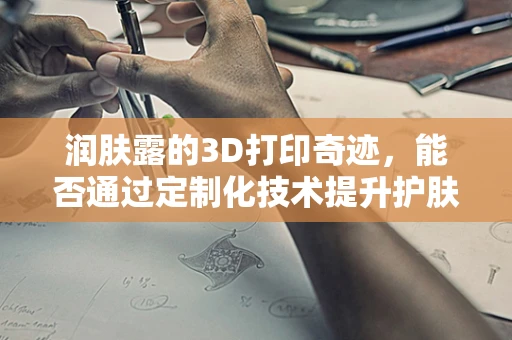 润肤露的3D打印奇迹，能否通过定制化技术提升护肤体验？