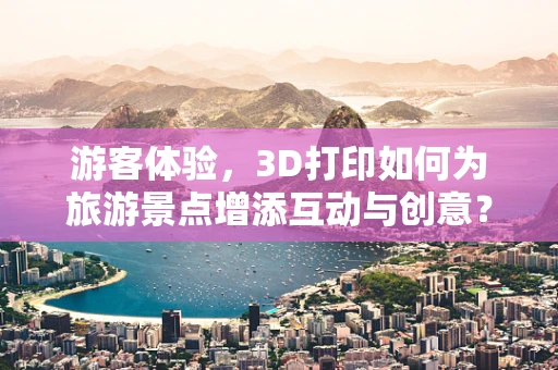 游客体验，3D打印如何为旅游景点增添互动与创意？