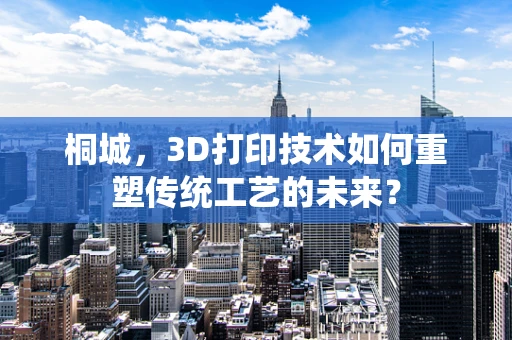 桐城，3D打印技术如何重塑传统工艺的未来？
