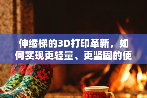 伸缩梯的3D打印革新，如何实现更轻量、更坚固的便携设计？