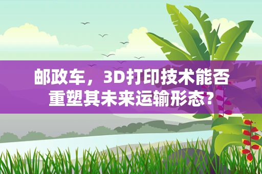 邮政车，3D打印技术能否重塑其未来运输形态？