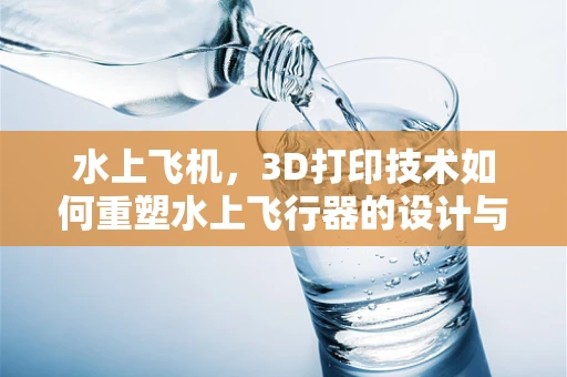 水上飞机，3D打印技术如何重塑水上飞行器的设计与制造？