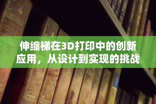 伸缩梯在3D打印中的创新应用，从设计到实现的挑战