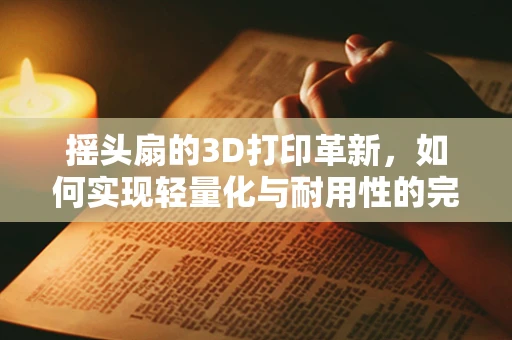 摇头扇的3D打印革新，如何实现轻量化与耐用性的完美平衡？