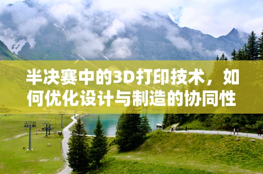 半决赛中的3D打印技术，如何优化设计与制造的协同性？