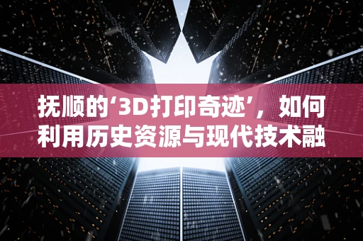 抚顺的‘3D打印奇迹’，如何利用历史资源与现代技术融合？