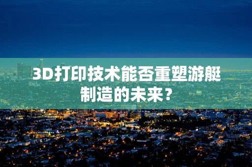 3D打印技术能否重塑游艇制造的未来？