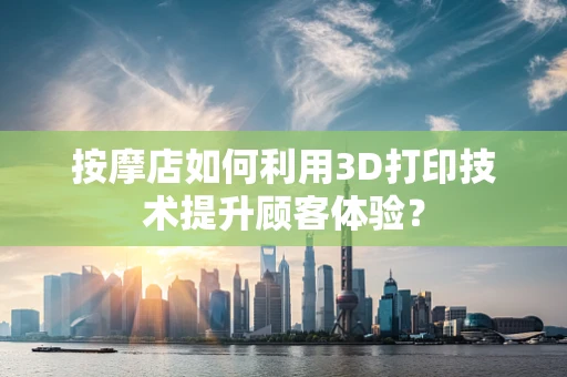 按摩店如何利用3D打印技术提升顾客体验？