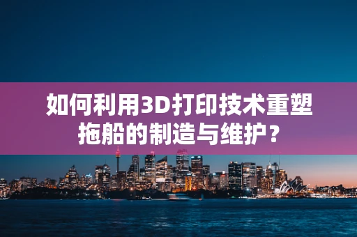 如何利用3D打印技术重塑拖船的制造与维护？