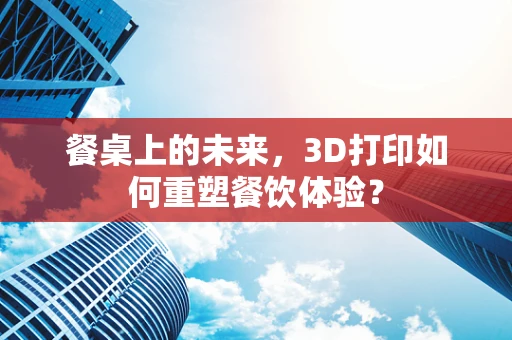 餐桌上的未来，3D打印如何重塑餐饮体验？