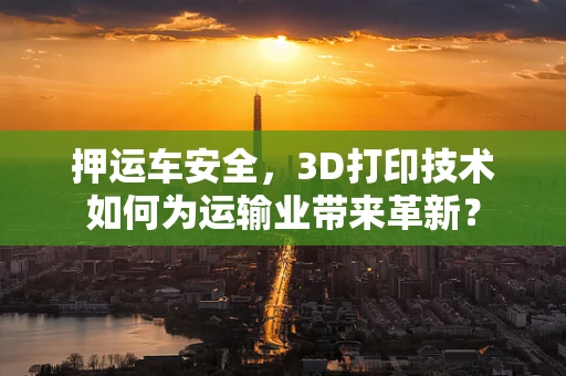 押运车安全，3D打印技术如何为运输业带来革新？